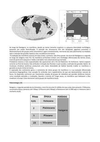 Ao longo do Paleógeno, os mamíferos, devido ao menor tamanho corpóreo e a pequena diversidade morfológica,
passaram por ampla diversificação. A extinção dos dinossauros (fim dos tetrápodes gigantes) promoveu o
desenvolvimento dos grupos antes minoritários e agora remanescentes, mormente das aves (dominantes no imediato
após a extinção dos grandes répteis) e dos crocodilianos terrestres.
A irradiação dos mamíferos ocorreu em duas ondas; a primeira sob clima quente do inicio do Paleógeno e a segunda
ao longo do neógeno mais frio. Os mamíferos primordiais tinham uma morfologia diferenciada das formas atuais,
eram de porte entre pequeno e médio e de hábito mais arborícola do que terrícola.
Predadores maiores e mais especializados não apareceriam até o fim do Paleoceno. Os herbívoros típicos surgiram
somente ao final do Eoceno, fato atribuído à retração das florestas a qual sucedeu a extinção dos grandes répteis. As
mudanças climáticas eocênicas produziram uma maior diversidade de habitat fazendo irradiar os mamíferos e
gerando os atuais nichos terrestres.
A separação dos continentes gerou o isolamento de vários grupos de mamíferos e a sua evolução diferenciada
(varicância biogeográfica). Essa variação foi atribuída mais à geodinâmica do que aos deslocamentos naturais da
fauna. As dispersões ocorreram por movimentos isolados de grupos de indivíduos por grandes distâncias tiveram
como resultado extinções e irradiações. Quando o estreito de Tungai secou, os mamíferos que habitavam a Ásia
invadiram a Europa. Esses dizimaram vários grupos de mamíferos locais.
Paleontologia (13) ----------------------------------------------------------------------------------------------------------------------------------Neógeno, o segundo período da era Cenozóica, inicia há cerca de 23 milhões de anos antes dom presente. O Mioceno,
sua primeira Época, perdurou até 5 Maap. O Plioceno (até 2 Maap), o Pleistoceno (até 11.000 aap) e o Holoceno (até o
momento atual).

 