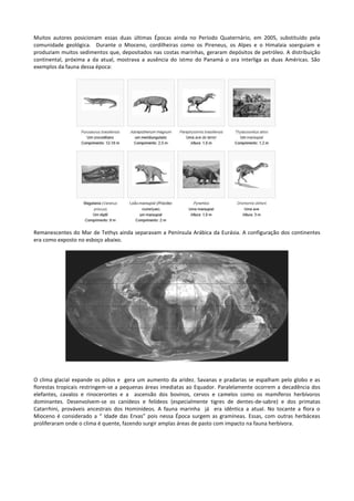 Muitos autores posicionam essas duas últimas Épocas ainda no Período Quaternário, em 2005, substituído pela
comunidade geológica. Durante o Mioceno, cordilheiras como os Pireneus, os Alpes e o Himalaia soerguiam e
produziam muitos sedimentos que, depositados nas costas marinhas, geraram depósitos de petróleo. A distribuição
continental, próxima a da atual, mostrava a ausência do istmo do Panamá o ora interliga as duas Américas. São
exemplos da fauna dessa época:

Remanescentes do Mar de Tethys ainda separavam a Península Arábica da Eurásia. A configuração dos continentes
era como exposto no esboço abaixo.

O clima glacial expande os pólos e gera um aumento da aridez. Savanas e pradarias se espalham pelo globo e as
florestas tropicais restringem-se a pequenas áreas imediatas ao Equador. Paralelamente ocorrem a decadência dos
elefantes, cavalos e rinocerontes e a ascensão dos bovinos, cervos e camelos como os mamíferos herbívoros
dominantes. Desenvolvem-se os canídeos e felídeos (especialmente tigres de dentes-de-sabre) e dos primatas
Catarrhini, prováveis ancestrais dos Hominídeos. A fauna marinha já era idêntica a atual. No tocante a flora o
Mioceno é considerado a “ Idade das Ervas” pois nessa Época surgem as gramíneas. Essas, com outras herbáceas
proliferaram onde o clima é quente, fazendo surgir amplas áreas de pasto com impacto na fauna herbívora.

 