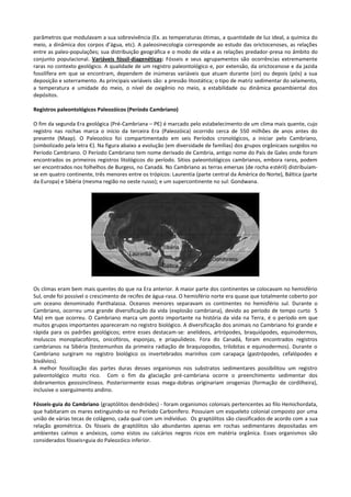 parâmetros que modulavam a sua sobrevivência (Ex. as temperaturas ótimas, a quantidade de luz ideal, a química do
meio, a dinâmica dos corpos d’água, etc). A paleosinecologia corresponde ao estudo das orictocenoses, as relações
entre as paleo-populações; sua distribuição geográfica e o modo de vida e as relações predador-presa no âmbito do
conjunto populacional. Variáveis fóssil-diagenéticas: Fósseis e seus agrupamentos são ocorrências extremamente
raras no contexto geológico. A qualidade de um registro paleontológico e, por extensão, da orictocenose e da jazida
fossilífera em que se encontram, dependem de inúmeras variáveis que atuam durante (sin) ou depois (pós) a sua
deposição e soterramento. As principais variáveis são: a pressão litostática; o tipo de matriz sedimentar do selamento,
a temperatura e umidade do meio, o nível de oxigênio no meio, a estabilidade ou dinâmica geoambiental dos
depósitos.
Registros paleontológicos Paleozóicos (Período Cambriano)
O fim da segunda Era geológica (Pré-Cambriana – PЄ) é marcado pelo estabelecimento de um clima mais quente, cujo
registro nas rochas marca o início da terceira Era (Paleozóica) ocorrido cerca de 550 milhões de anos antes do
presente (Maap). O Paleozóico foi compartimentado em seis Períodos cronológicos, a iniciar pelo Cambriano,
(simbolizado pela letra Є). Na figura abaixo a evolução (em diversidade de famílias) dos grupos orgânicaos surgidos no
Período Cambriano. O Período Cambriano tem nome derivado de Cambria, antigo nome do País de Gales onde foram
encontrados os primeiros registros litológicos do período. Sítios paleontológicos cambrianos, embora raros, podem
ser encontrados nos folhelhos de Burgess, no Canadá. No Cambriano as terras emersas (de rocha estéril) distribuíamse em quatro continente, três menores entre os trópicos: Laurentia (parte central da América do Norte), Báltica (parte
da Europa) e Sibéria (mesma região no oeste russo); e um supercontinente no sul: Gondwana.

Os climas eram bem mais quentes do que na Era anterior. A maior parte dos continentes se colocavam no hemisfério
Sul, onde foi possível o crescimento de recifes de água-rasa. O hemisfério norte era quase que totalmente coberto por
um oceano denominado Panthalassa. Oceanos menores separavam os continentes no hemisfério sul. Durante o
Cambriano, ocorreu uma grande diversificação da vida (explosão cambriana), devido ao período de tempo curto 5
Ma) em que ocorreu. O Cambriano marca um ponto importante na história da vida na Terra, é o período em que
muitos grupos importantes apareceram no registro biológico. A diversificação dos animais no Cambriano foi grande e
rápida para os padrões geológicos; entre esses destacam-se: anelídeos, artrópodes, braquiópodes, equinodermos,
moluscos monoplacofóros, onicofóros, esponjas, e priapulideos. Fora do Canadá, foram encontrados registros
cambrianos na Sibéria (testemunhos da primeira radiação de braquiopodos, trilobitas e equinodermos). Durante o
Cambriano surgiram no registro biológico os invertebrados marinhos com carapaça (gastrópodes, cefalópodes e
biválvios).
A melhor fossilização das partes duras desses organismos nos substratos sedimentares possibilitou um registro
paleontológico muito rico. Com o fim da glaciação pré-cambriana ocorre o preenchimento sedimentar dos
dobramentos geossinclíneos. Posteriormente essas mega-dobras originariam orogenias (formação de cordilheira),
inclusive o soerguimento andino.
Fósseis-guia do Cambriano (graptólitos dendróides) - foram organismos coloniais pertencentes ao filo Hemichordata,
que habitaram os mares extinguindo-se no Período Carbonífero. Possuiam um esqueleto colonial composto por uma
união de várias tecas de colágeno, cada qual com um indivíduo. Os graptólitos são classificados de acordo com a sua
relação geométrica. Os fósseis de graptólitos são abundantes apenas em rochas sedimentares depositadas em
ambientes calmos e anóxicos, como xistos ou calcários negros ricos em matéria orgânica. Esses organismos são
considerados fósseis=guia do Paleozóico inferior.

 