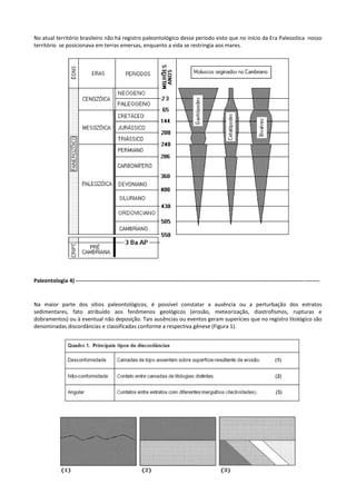 No atual território brasileiro não há registro paleontológico desse período visto que no início da Era Paleozóica nosso
território se posicionava em terras emersas, enquanto a vida se restringia aos mares.

Paleontologia 4) ----------------------------------------------------------------------------------------------------------------------------- --------

Na maior parte dos sítios paleontológicos, é possível constatar a ausência ou a perturbação dos estratos
sedimentares, fato atribuído aos fenômenos geológicos (erosão, meteorização, diastrofismos, rupturas e
dobramentos) ou à eventual não deposição. Tais ausências ou eventos geram superícies que no registro litológico são
denominadas discordâncias e classificadas conforme a respectiva gênese (Figura 1).

 