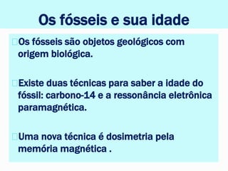 Os fósseis e sua idade
Os fósseis são objetos geológicos com
origem biológica.
Existe duas técnicas para saber a idade do
fóssil: carbono-14 e a ressonância eletrônica
paramagnética.
Uma nova técnica é dosimetria pela
memória magnética .
 