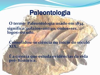 Paleontologia
O termo Paleontologia usado em 1834,
significa: palaios=antigo, ontos=ser,
logos=estudo.
Consolidou-se ciência no início do século
XIX,
É a ciência que estuda evidências da vida
pré- histórica,
 