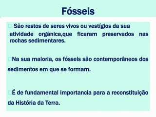 Fósseis
São restos de seres vivos ou vestígios da sua
atividade orgãnica,que ficaram preservados nas
rochas sedimentares.
Na sua maioria, os fósseis são contemporâneos dos
sedimentos em que se formam.
É de fundamental importancia para a reconstituição
da História da Terra.
 