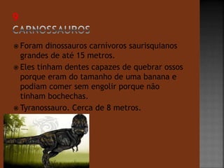  Foram dinossauros carnívoros saurisquianos 
grandes de até 15 metros. 
 Eles tinham dentes capazes de quebrar ossos 
porque eram do tamanho de uma banana e 
podiam comer sem engolir porque não 
tinham bochechas. 
 Tyranossauro. Cerca de 8 metros. 
 