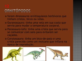  foram dinossauros ornitisquianos herbívoros que 
tinham cristas, bicos ou velas. 
 Ouranossauro: tinha uma vela em sua costa que 
servia para mudar a temperatura corporal. 
 Parassauro-lofo: tinha uma crista que servia para 
se comunicar com sons para evitarem ser 
caçados. 
 Corytossauro: tinha um bico-de-pato e uma 
crista parecida como um moicano que inflava na 
época de reprodução. 
 