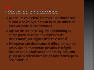  Achar um esqueleto completo de dinossauro 
é raro e se estiver em um local de difícil de 
escavar pode durar semanas. 
 Apesar de ser raro, alguns paleontólogos 
conseguem descobrir as espécies de 
dinossauros por alguns dentes e ossos! 
 Recuperar um dinossauro é difícil porque os 
ossos são normalmente pesados e frágeis. 
Devem ser cuidadosamente protegidos com 
gesso para serem levados ao laboratório para 
ser estudado. 
 
