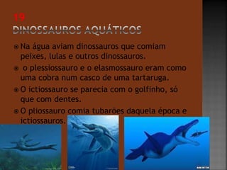  Na água aviam dinossauros que comiam 
peixes, lulas e outros dinossauros. 
 o plessiossauro e o elasmossauro eram como 
uma cobra num casco de uma tartaruga. 
 O ictiossauro se parecia com o golfinho, só 
que com dentes. 
 O pliossauro comia tubarões daquela época e 
ictiossauros. 
 