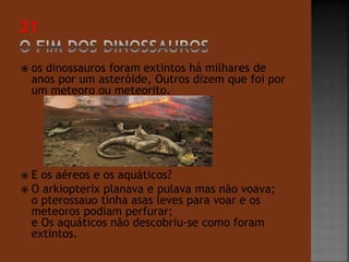  os dinossauros foram extintos há milhares de 
anos por um asteróide, Outros dizem que foi por 
um meteoro ou meteorito. 
 E os aéreos e os aquáticos? 
 O arkiopterix planava e pulava mas não voava; 
o pterossauo tinha asas leves para voar e os 
meteoros podiam perfurar; 
e Os aquáticos não descobriu-se como foram 
extintos. 
