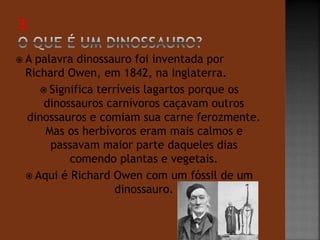  A palavra dinossauro foi inventada por 
Richard Owen, em 1842, na Inglaterra. 
 Significa terríveis lagartos porque os 
dinossauros carnívoros caçavam outros 
dinossauros e comiam sua carne ferozmente. 
Mas os herbívoros eram mais calmos e 
passavam maior parte daqueles dias 
comendo plantas e vegetais. 
 Aqui é Richard Owen com um fóssil de um 
dinossauro. 
 