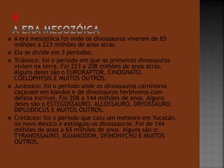 A era mesozóica foi onde os dinossauros viveram de 65 
milhões a 223 milhões de anos atrás. 
 Ela se divide em 3 períodos: 
 Triássico: foi o período em que os primeiros dinossauros 
viviam na terra. Foi 223 a 208 milhões de anos atrás. 
Alguns deles são o EURORAPTOR, CINOGNATO, 
COELOPHYSIS,E MUITOS OUTROS. 
 Jurássico: foi o período onde os dinossauros carnívoros 
caçavam em bandos e de dinossauros herbívoros com 
defesa incrível. Foi 208 a 144 milhões de anos. Alguns 
deles são o ESTEGOSSAURO, ALLOSSAURO, DRYOSSAURO, 
DIPLODOCUS E MUITOS OUTROS. 
 Cretáceo: foi o período que caiu um meteoro em Yucatán, 
no novo México e extinguiu os dinossauros. Foi de 144 
milhões de anos a 65 milhões de anos. Alguns são o: 
TYRANOSSAURO, IGUANODON, DEINONYCHU E MUITOS 
OUTROS. 
 