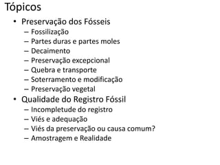Tópicos
• Preservação dos Fósseis
– Fossilização
– Partes duras e partes moles
– Decaimento
– Preservação excepcional
– Quebra e transporte
– Soterramento e modificação
– Preservação vegetal
• Qualidade do Registro Fóssil
– Incompletude do registro
– Viés e adequação
– Viés da preservação ou causa comum?
– Amostragem e Realidade
 