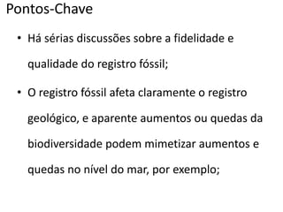 Pontos-Chave
• Há sérias discussões sobre a fidelidade e
qualidade do registro fóssil;
• O registro fóssil afeta claramente o registro
geológico, e aparente aumentos ou quedas da
biodiversidade podem mimetizar aumentos e
quedas no nível do mar, por exemplo;
 