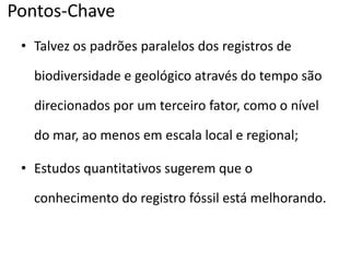 Pontos-Chave
• Talvez os padrões paralelos dos registros de
biodiversidade e geológico através do tempo são
direcionados por um terceiro fator, como o nível
do mar, ao menos em escala local e regional;
• Estudos quantitativos sugerem que o
conhecimento do registro fóssil está melhorando.
 