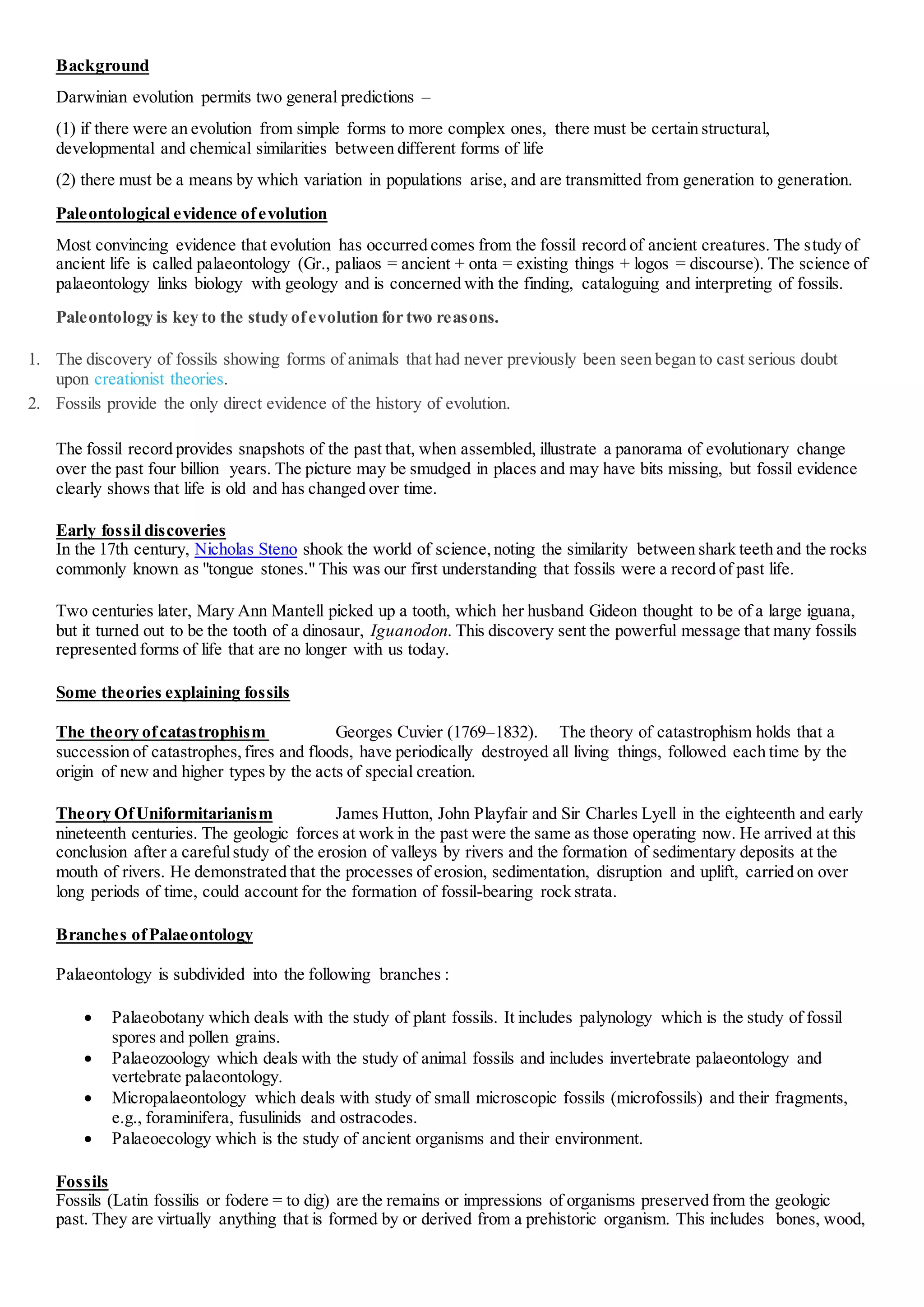 Background
Darwinian evolution permits two general predictions –
(1) if there were an evolution from simple forms to more complex ones, there must be certain structural,
developmental and chemical similarities between different forms of life
(2) there must be a means by which variation in populations arise, and are transmitted from generation to generation.
Paleontological evidence ofevolution
Most convincing evidence that evolution has occurred comes from the fossil record of ancient creatures. The study of
ancient life is called palaeontology (Gr., paliaos = ancient + onta = existing things + logos = discourse). The science of
palaeontology links biology with geology and is concerned with the finding, cataloguing and interpreting of fossils.
Paleontology is key to the study ofevolution for two reasons.
1. The discovery of fossils showing forms of animals that had never previously been seen began to cast serious doubt
upon creationist theories.
2. Fossils provide the only direct evidence of the history of evolution.
The fossil record provides snapshots of the past that, when assembled, illustrate a panorama of evolutionary change
over the past four billion years. The picture may be smudged in places and may have bits missing, but fossil evidence
clearly shows that life is old and has changed over time.
Early fossil discoveries
In the 17th century, Nicholas Steno shook the world of science,noting the similarity between shark teeth and the rocks
commonly known as "tongue stones." This was our first understanding that fossils were a record of past life.
Two centuries later, Mary Ann Mantell picked up a tooth, which her husband Gideon thought to be of a large iguana,
but it turned out to be the tooth of a dinosaur, Iguanodon. This discovery sent the powerful message that many fossils
represented forms of life that are no longer with us today.
Some theories explaining fossils
The theory ofcatastrophism Georges Cuvier (1769–1832). The theory of catastrophism holds that a
succession of catastrophes,fires and floods, have periodically destroyed all living things, followed each time by the
origin of new and higher types by the acts of special creation.
Theory OfUniformitarianism James Hutton, John Playfair and Sir Charles Lyell in the eighteenth and early
nineteenth centuries. The geologic forces at work in the past were the same as those operating now. He arrived at this
conclusion after a carefulstudy of the erosion of valleys by rivers and the formation of sedimentary deposits at the
mouth of rivers. He demonstrated that the processes of erosion, sedimentation, disruption and uplift, carried on over
long periods of time, could account for the formation of fossil-bearing rock strata.
Branches ofPalaeontology
Palaeontology is subdivided into the following branches :
 Palaeobotany which deals with the study of plant fossils. It includes palynology which is the study of fossil
spores and pollen grains.
 Palaeozoology which deals with the study of animal fossils and includes invertebrate palaeontology and
vertebrate palaeontology.
 Micropalaeontology which deals with study of small microscopic fossils (microfossils) and their fragments,
e.g., foraminifera, fusulinids and ostracodes.
 Palaeoecology which is the study of ancient organisms and their environment.
Fossils
Fossils (Latin fossilis or fodere = to dig) are the remains or impressions of organisms preserved from the geologic
past. They are virtually anything that is formed by or derived from a prehistoric organism. This includes bones, wood,
 