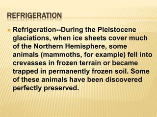 REFRIGERATION
 Refrigeration--During the Pleistocene
glaciations, when ice sheets cover much
of the Northern Hemisphere, some
animals (mammoths, for example) fell into
crevasses in frozen terrain or became
trapped in permanently frozen soil. Some
of these animals have been discovered
perfectly preserved.
 