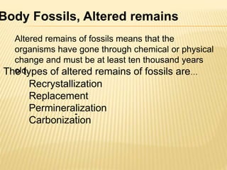 Body Fossils, Altered remains
Altered remains of fossils means that the
organisms have gone through chemical or physical
change and must be at least ten thousand years
old.The types of altered remains of fossils are…
-
Recrystallization
Replacement
Permineralization
Carbonization
 
