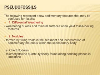 PSEUDOFOSSILS
The following represent a few sedimentary features that may be
confused for fossils:
 1. Differential Weathering
- weathering of rock and mineral surfaces often yield fossil-looking
features
 2. Nodules
- formed by filling voids in the sediment and incorporation of
sedimentary materials within the sedimentary body
a. Chert Nodules
- microcrystalline quartz; typically found along bedding planes in
limestone
 