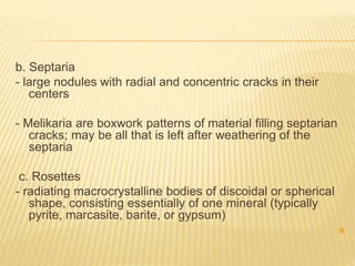b. Septaria
- large nodules with radial and concentric cracks in their
centers
- Melikaria are boxwork patterns of material filling septarian
cracks; may be all that is left after weathering of the
septaria
c. Rosettes
- radiating macrocrystalline bodies of discoidal or spherical
shape, consisting essentially of one mineral (typically
pyrite, marcasite, barite, or gypsum)

 