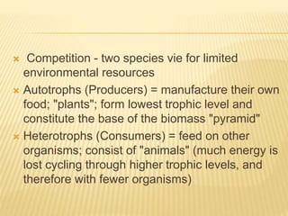  Competition - two species vie for limited
environmental resources
 Autotrophs (Producers) = manufacture their own
food; "plants"; form lowest trophic level and
constitute the base of the biomass "pyramid"
 Heterotrophs (Consumers) = feed on other
organisms; consist of "animals" (much energy is
lost cycling through higher trophic levels, and
therefore with fewer organisms)
 