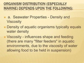 ORGANISM DISTRIBUTION (ESPECIALLY
MARINE) DEPENDS UPON THE FOLLOWING:
 a. Seawater Properties - Density and
Viscosity
 Density of aquatic organisms typically equals
water density
 Viscosity - influences shape and feeding
(there are many "filter feeders" in aquatic
environments, due to the viscosity of water
allowing food to be held in suspension)
 