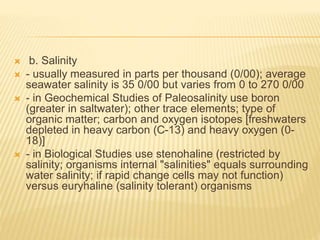  b. Salinity
 - usually measured in parts per thousand (0/00); average
seawater salinity is 35 0/00 but varies from 0 to 270 0/00
 - in Geochemical Studies of Paleosalinity use boron
(greater in saltwater); other trace elements; type of
organic matter; carbon and oxygen isotopes [freshwaters
depleted in heavy carbon (C-13) and heavy oxygen (0-
18)]
 - in Biological Studies use stenohaline (restricted by
salinity; organisms internal "salinities" equals surrounding
water salinity; if rapid change cells may not function)
versus euryhaline (salinity tolerant) organisms
 