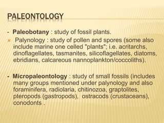 PALEONTOLOGY
- Paleobotany : study of fossil plants.
 Palynology : study of pollen and spores (some also
include marine one celled "plants"; i.e. acritarchs,
dinoflagellates, tasmanites, silicoflagellates, diatoms,
ebridians, calcareous nannoplankton/coccoliths).
- Micropaleontology : study of small fossils (includes
many groups mentioned under palynology and also
foraminifera, radiolaria, chitinozoa, graptolites,
pteropods (gastropods), ostracods (crustaceans),
conodonts .
 
