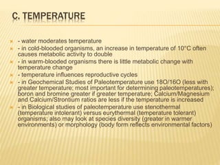 C. TEMPERATURE
 - water moderates temperature
 - in cold-blooded organisms, an increase in temperature of 10°C often
causes metabolic activity to double
 - in warm-blooded organisms there is little metabolic change with
temperature change
 - temperature influences reproductive cycles
 - in Geochemical Studies of Paleotemperature use 18O/16O (less with
greater temperature; most important for determining paleotemperatures);
boron and bromine greater if greater temperature; Calcium/Magnesium
and Calcium/Strontium ratios are less if the temperature is increased
 - in Biological studies of paleotemperature use stenothermal
(temperature intolerant) versus eurythermal (temperature tolerant)
organisms; also may look at species diversity (greater in warmer
environments) or morphology (body form reflects environmental factors)
 