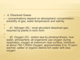  d. Dissolved Gases
 - concentrations depend on atmospheric concentration;
solubility of gas; water temperature and salinity

 d1. Nitrogen (N) - most abundant dissolved gas;
required by plants in ionic form

 d2. Oxygen (O) - enters sea by photosynthesis, river
water, atmosphere; all organisms use oxygen during
respiration; oxygen at maximum near surface, minimum
at about 700-1,000m Oxygen; approximately 6 to 10 ppm;
warmer, saltier or organic debris-rich water with less
oxygen
 