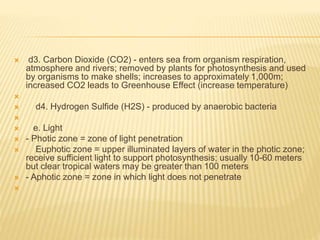  d3. Carbon Dioxide (CO2) - enters sea from organism respiration,
atmosphere and rivers; removed by plants for photosynthesis and used
by organisms to make shells; increases to approximately 1,000m;
increased CO2 leads to Greenhouse Effect (increase temperature)

 d4. Hydrogen Sulfide (H2S) - produced by anaerobic bacteria

 e. Light
 - Photic zone = zone of light penetration
 Euphotic zone = upper illuminated layers of water in the photic zone;
receive sufficient light to support photosynthesis; usually 10-60 meters
but clear tropical waters may be greater than 100 meters
 - Aphotic zone = zone in which light does not penetrate

 