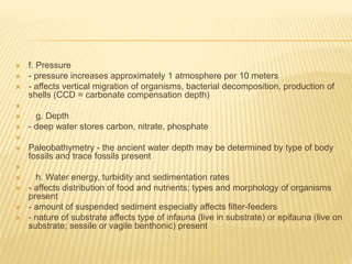  f. Pressure
 - pressure increases approximately 1 atmosphere per 10 meters
 - affects vertical migration of organisms, bacterial decomposition, production of
shells (CCD = carbonate compensation depth)

 g. Depth
 - deep water stores carbon, nitrate, phosphate

 Paleobathymetry - the ancient water depth may be determined by type of body
fossils and trace fossils present

 h. Water energy, turbidity and sedimentation rates
 - affects distribution of food and nutrients; types and morphology of organisms
present
 - amount of suspended sediment especially affects filter-feeders
 - nature of substrate affects type of infauna (live in substrate) or epifauna (live on
substrate; sessile or vagile benthonic) present
 