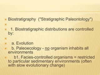 Biostratigraphy ("Stratigraphic Paleontology")

 1. Biostratigraphic distributions are controlled
by:

 a. Evolution
 b. Paleoecology - no organism inhabits all
environments
 b1. Facies-controlled organisms = restricted
to particular sedimentary environments (often
with slow evolutionary change)
 