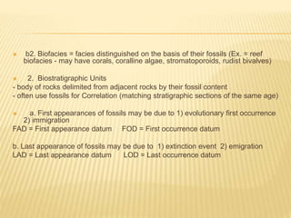  b2. Biofacies = facies distinguished on the basis of their fossils (Ex. = reef
biofacies - may have corals, coralline algae, stromatoporoids, rudist bivalves)
 2. Biostratigraphic Units
- body of rocks delimited from adjacent rocks by their fossil content
- often use fossils for Correlation (matching stratigraphic sections of the same age)
 a. First appearances of fossils may be due to 1) evolutionary first occurrence
2) immigration
FAD = First appearance datum FOD = First occurrence datum
b. Last appearance of fossils may be due to 1) extinction event 2) emigration
LAD = Last appearance datum LOD = Last occurrence datum
 