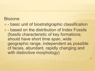 Biozone
 - basic unit of biostratigraphic classification
 - based on the distribution of Index Fossils
(fossils characteristic of key formations;
should have short time span, wide
geographic range, independent as possible
of facies, abundant, rapidly changing and
with distinctive morphology)

 
