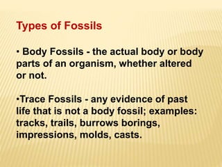 Types of Fossils
• Body Fossils - the actual body or body
parts of an organism, whether altered
or not.
•Trace Fossils - any evidence of past
life that is not a body fossil; examples:
tracks, trails, burrows borings,
impressions, molds, casts.
 