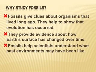 WHY STUDY FOSSILS?
Fossils give clues about organisms that
lived long ago. They help to show that
evolution has occurred.
They provide evidence about how
Earth’s surface has changed over time.
Fossils help scientists understand what
past environments may have been like.
 