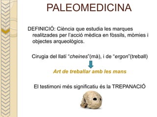 PALEOMEDICINA
DEFINICIÓ: Ciència que estudia les marques
 realitzades per l’acció mèdica en fòssils, mòmies i
 objectes arqueològics.

 Cirugia del llatí “cheines”(mà), i de “ergon”(treball)

          Art de treballar amb les mans

  El testimoni més significatiu és la TREPANACIÓ
 