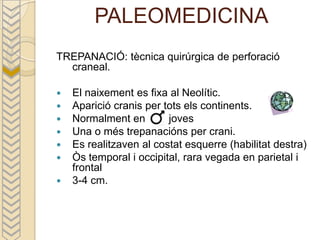PALEOMEDICINA
TREPANACIÓ: tècnica quirúrgica de perforació
  craneal.

   El naixement es fixa al Neolític.
   Aparició cranis per tots els continents.
   Normalment en        joves
   Una o més trepanacións per crani.
   Es realitzaven al costat esquerre (habilitat destra)
   Òs temporal i occipital, rara vegada en parietal i
    frontal
   3-4 cm.
 