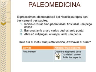 PALEOMEDICINA
El procediment de trepanació del Neolític europeu son
basicament tres pautes:
   1. Incisió circular amb pedra tallant fins tallar una peça
      òssea
   2. Barrenat amb una o varias pedres amb punta.
   3. Abrasió mitjançant el raspat amb una pedra.

 Quin era el motiu d’aquesta tècnica, d’excavar el crani?
    En vida                   Alliberar mals esperits
    Post Mortem               Obtindre fragments òssis
                                    “rondelles” amulet
                                     Aullentar esperits.
 