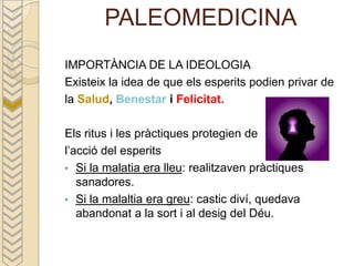 PALEOMEDICINA
IMPORTÀNCIA DE LA IDEOLOGIA
Existeix la idea de que els esperits podien privar de
la Salud, Benestar i Felicitat.

Els ritus i les pràctiques protegien de
l’acció del esperits
• Si la malatia era lleu: realitzaven pràctiques
   sanadores.
• Si la malaltia era greu: castic diví, quedava
   abandonat a la sort i al desig del Déu.
 