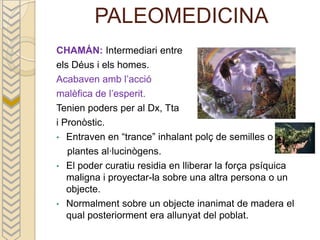 PALEOMEDICINA
CHAMÁN: Intermediari entre
els Déus i els homes.
Acabaven amb l’acció
malèfica de l’esperit.
Tenien poders per al Dx, Tta
i Pronòstic.
• Entraven en “trance” inhalant polç de semilles o
   plantes al·lucinògens.
• El poder curatiu residia en lliberar la força psíquica
   maligna i proyectar-la sobre una altra persona o un
   objecte.
• Normalment sobre un objecte inanimat de madera el
   qual posteriorment era allunyat del poblat.
 