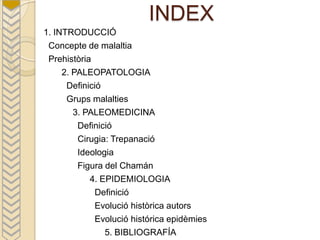 INDEX
1. INTRODUCCIÓ
 Concepte de malaltia
 Prehistòria
     2. PALEOPATOLOGIA
      Definició
      Grups malalties
        3. PALEOMEDICINA
         Definició
         Cirugia: Trepanació
         Ideologia
         Figura del Chamán
            4. EPIDEMIOLOGIA
             Definició
             Evolució històrica autors
             Evolució histórica epidèmies
                5. BIBLIOGRAFÍA
 