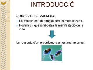 INTRODUCCIÓ
CONCEPTE DE MALALTIA:
 La malatia és tan antigüa com la mateixa vida.
 Podem dir que simbolitza la manifestació de la
  vida.



La resposta d’un organisme a un estímul anormal
 