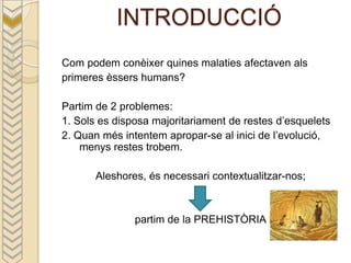 INTRODUCCIÓ
Com podem conèixer quines malaties afectaven als
primeres èssers humans?

Partim de 2 problemes:
1. Sols es disposa majoritariament de restes d’esquelets
2. Quan més intentem apropar-se al inici de l’evolució,
    menys restes trobem.

       Aleshores, és necessari contextualitzar-nos;



               partim de la PREHISTÒRIA
 