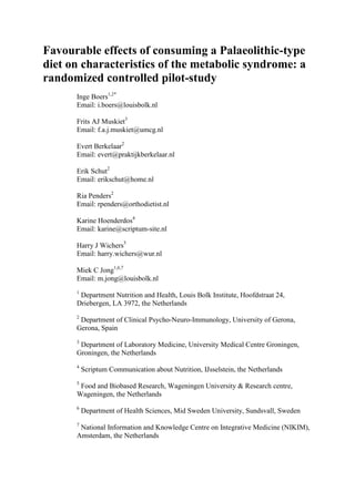 Favourable effects of consuming a Palaeolithic-type 
diet on characteristics of the metabolic syndrome: a 
randomized controlled pilot-study 
Inge Boers1,2* 
Email: i.boers@louisbolk.nl 
Frits AJ Muskiet3 
Email: f.a.j.muskiet@umcg.nl 
Evert Berkelaar2 
Email: evert@praktijkberkelaar.nl 
Erik Schut2 
Email: erikschut@home.nl 
Ria Penders2 
Email: rpenders@orthodietist.nl 
Karine Hoenderdos4 
Email: karine@scriptum-site.nl 
Harry J Wichers5 
Email: harry.wichers@wur.nl 
Miek C Jong1,6,7 
Email: m.jong@louisbolk.nl 
1 Department Nutrition and Health, Louis Bolk Institute, Hoofdstraat 24, 
Driebergen, LA 3972, the Netherlands 
2 Department of Clinical Psycho-Neuro-Immunology, University of Gerona, 
Gerona, Spain 
3 Department of Laboratory Medicine, University Medical Centre Groningen, 
Groningen, the Netherlands 
4 Scriptum Communication about Nutrition, IJsselstein, the Netherlands 
5 Food and Biobased Research, Wageningen University & Research centre, 
Wageningen, the Netherlands 
6 Department of Health Sciences, Mid Sweden University, Sundsvall, Sweden 
7 National Information and Knowledge Centre on Integrative Medicine (NIKIM), 
Amsterdam, the Netherlands 
 