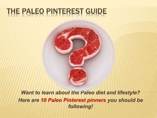 THE PALEO PINTEREST GUIDE 
Want to learn about the Paleo diet and lifestyle? 
Here are 10 Paleo Pinterest pinners you should be 
following! 
 