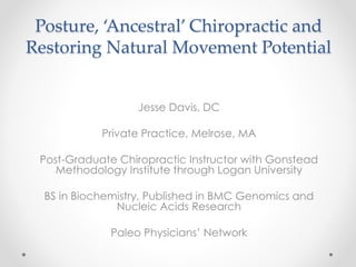 Posture, ‘Ancestral’ Chiropractic and 
Restoring Natural Movement Potential 
Jesse Davis, DC 
Private Practice, Melrose, MA 
Post-Graduate Chiropractic Instructor with Gonstead 
Methodology Institute through Logan University 
BS in Biochemistry, Published in BMC Genomics and 
Nucleic Acids Research 
Paleo Physicians’ Network 
 