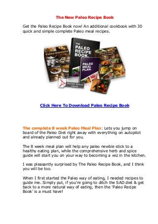 The New Paleo Recipe Book

Get the Paleo Recipe Book now! An additional cookbook with 30
quick and simple complete Paleo meal recipes.




         Click Here To Download Paleo Recipe Book




The complete 8 week Paleo Meal Plan: Lets you jump on
board of the Paleo Diet right away with everything on autopilot
and already planned out for you.

The 8 week meal plan will help any paleo newbie stick to a
healthy eating plan, while the comprehensive herb and spice
guide will start you on your way to becoming a wiz in the kitchen.

I was pleasantly surprised by The Paleo Recipe Book, and I think
you will be too.

When I first started the Paleo way of eating, I needed recipes to
guide me. Simply put, if you're going to ditch the SAD diet & get
back to a more natural way of eating, then the 'Paleo Recipe
Book' is a must have!
 