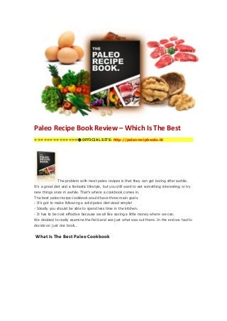 Paleo Recipe Book Review – Which Is The Best
==============OFFICIAL SITE: http://paleorecipbooks.tk
The problem with most paleo recipes is that they can get boring after awhile.
It’s a great diet and a fantastic lifestyle, but you still want to eat something interesting or try
new things once in awhile. That’s where a cookbook comes in.
The best paleo recipe cookbook would have three main goals.
- It’s got to make following a solid paleo diet dead simple!
- Ideally you should be able to spend less time in the kitchen.
- It has to be cost effective because we all like saving a little money where we can.
We decided to really examine the field and see just what was out there. In the end we had to
decide on just one book…
What Is The Best Paleo Cookbook
 