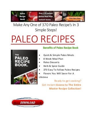 Make Any One of 370 Paleo Recipe’s In 3
Simple Steps!
PALEO RECIPES
Benefits of Paleo Recipe Book
 Quick & Simple Paleo Meals
 8 Week Meal Plan
 Paleo Desserts
 Herb & Spice Guide
 370 Easy To Follow Paleo Recipes
 Flavors You Will Savor For A
Lifetime
Ready to get cooking?
Get Instant Access to The Entire
Master Recipe Collection!
 