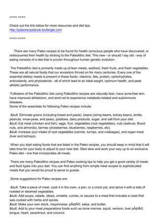 ==== ====

Check out the link below for more resources and diet tips:
http://paleorecipebook.toufangle.com

==== ====



There are many Paleo recipes to be found for health conscious people who have discovered, or
rediscovered their health by sticking to the Paleolithic diet. This new - or should I say old - way of
eating consists of a diet that is proven throughout human genetic evolution.

The Paleolithic diet is primarily made up of lean meats, seafood, fresh fruits, and fresh vegetables.
These are all natural foods that our ancestors thrived on for many centuries. Every one of the
essential dietary needs is present in these foods: vitamins, fats, protein, carbohydrates,
antioxidants, and phytosterols - all of which lead to an ideal weight, optimum health, and peak
athletic performance.

Followers of the Paleolithic diet using Paleolithic recipes are naturally lean, have acne-free skin,
have improved athleticism, and tend not to experience metabolic-related and autoimmune
diseases.
Some of the essentials for following Paleo recipes include:

&bull; Eliminate grains (including bread and pasta), beans (string beans, kidney beans, lentils,
peanuts, snow-peas, and peas), potatoes, dairy products, sugar, and salt from your diet.
&bull; Eat meat (chicken and fish), eggs, fruit, vegetables (root vegetables), nuts (walnuts, Brazil
nuts, and almonds), berries (strawberries, blueberries, raspberries, etc).
&bull; Increase your intake of root vegetables (carrots, turnips, and rutabagas), and organ meat
(liver and kidneys).

When you start eating foods that are listed in the Paleo recipes, you should keep in mind that it will
take time for your body to adjust to your new diet. Start slow and work your way up to an exclusive
Paleo diet - one that incorporates all meals.

There are many Paleolithic recipes and Paleo cooking tips to help you get a good variety of meals
and food types into your diet. You can find anything from simple meal recipes to sophisticated
meals that you would be proud to serve to guests.

Some suggestions for Paleo recipes are:

&bull; Take a piece of meat, cook it in the oven, a pan, or a crock pot, and serve it with a side of
roasted or steamed vegetables.
&bull; Add soups, salads, stews, omelets, curries, or sauces to a meal that includes a roast that
was cooked with herbs and spices.
&bull; Make your own stock, mayonnaise, pÃ¢tÃ©, salsa, and butter.
&bull; Add to your meal preparations foods such as bone marrow, squid, venison, liver pÃ¢tÃ©,
tongue, heart, sauerkraut, and coconut.
 